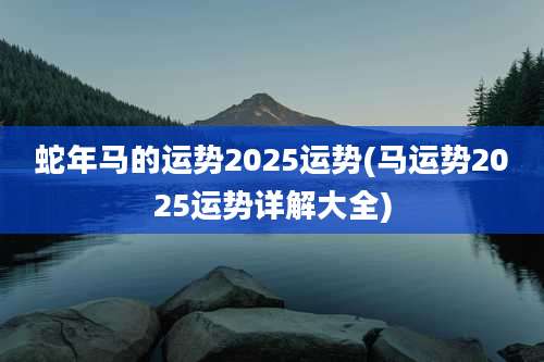 蛇年马的运势2025运势(马运势2025运势详解大全)