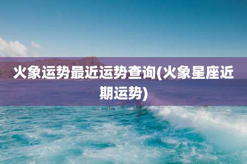 火象运势最近运势查询(火象星座近期运势)