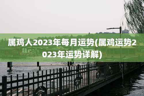 属鸡人2023年每月运势(属鸡运势2023年运势详解)