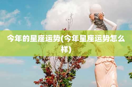 今年的星座运势(今年星座运势怎么样)