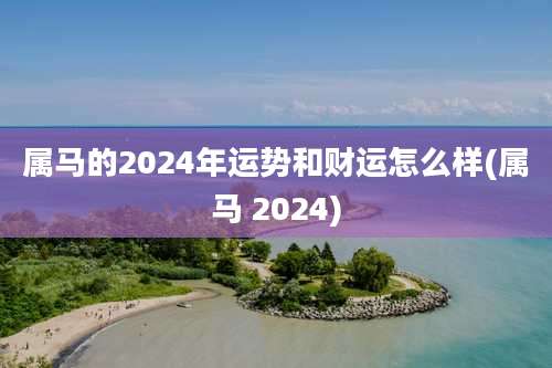 属马的2024年运势和财运怎么样(属马 2024)