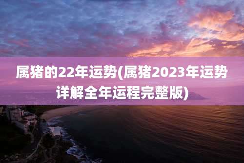 属猪的22年运势(属猪2023年运势详解全年运程完整版)