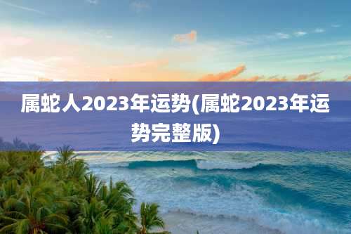 属蛇人2023年运势(属蛇2023年运势完整版)