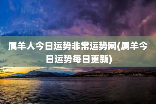 属羊人今日运势非常运势网(属羊今日运势每日更新)