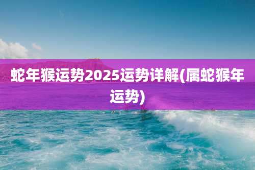 蛇年猴运势2025运势详解(属蛇猴年运势)