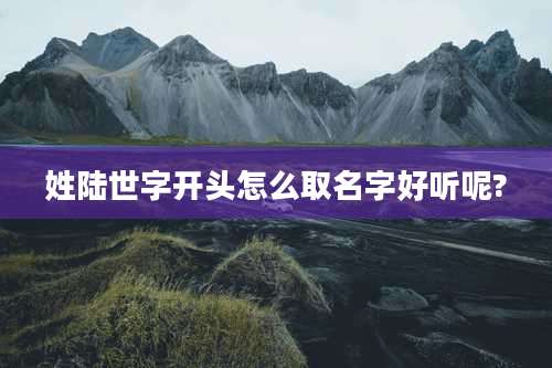 姓陆世字开头怎么取名字好听呢?