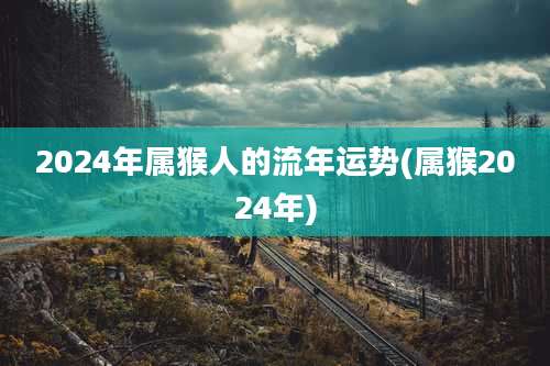 2024年属猴人的流年运势(属猴2024年)