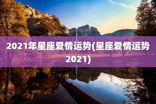 2021年星座爱情运势(星座爱情运势2021)