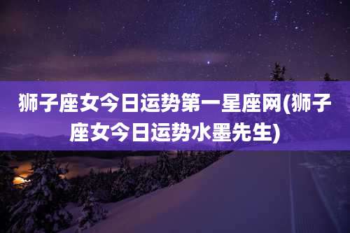 狮子座女今日运势第一星座网(狮子座女今日运势水墨先生)