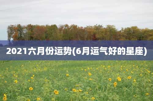2021六月份运势(6月运气好的星座)