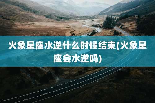 火象星座水逆什么时候结束(火象星座会水逆吗)