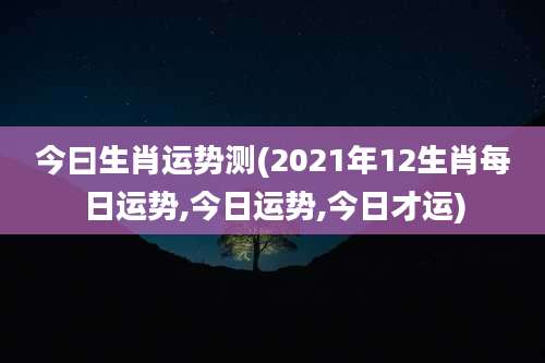 今曰生肖运势测(2021年12生肖每日运势,今日运势,今日才运)