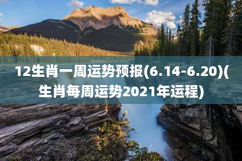 12生肖一周运势预报(6.14-6.20)(生肖每周运势2021年运程)