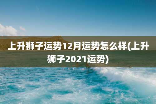 上升狮子运势12月运势怎么样(上升狮子2021运势)