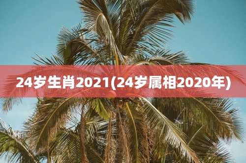 24岁生肖2021(24岁属相2020年)