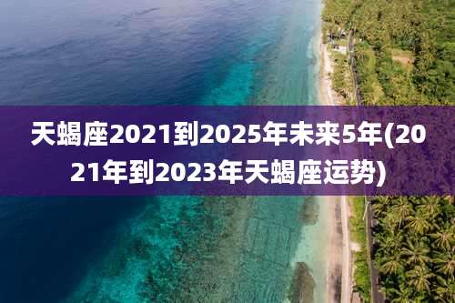 天蝎座2021到2025年未来5年(2021年到2023年天蝎座运势)