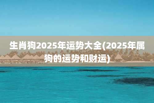 生肖狗2025年运势大全(2025年属狗的运势和财运)