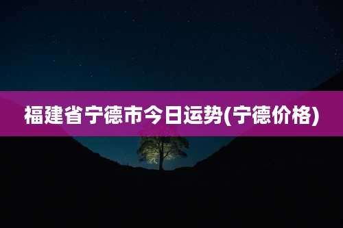 福建省宁德市今日运势(宁德价格)