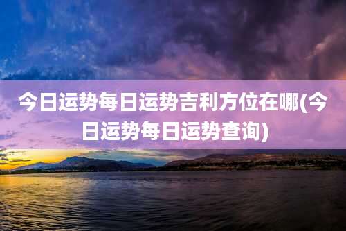 今日运势每日运势吉利方位在哪(今日运势每日运势查询)
