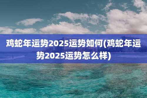 鸡蛇年运势2025运势如何(鸡蛇年运势2025运势怎么样)
