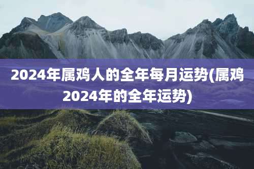 2024年属鸡人的全年每月运势(属鸡2024年的全年运势)
