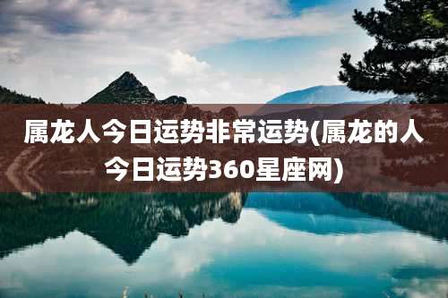 属龙人今日运势非常运势(属龙的人今日运势360星座网)