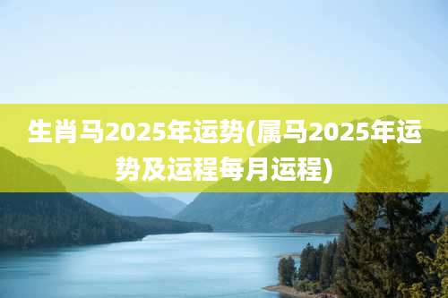 生肖马2025年运势(属马2025年运势及运程每月运程)