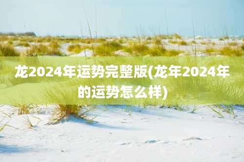龙2024年运势完整版(龙年2024年的运势怎么样)