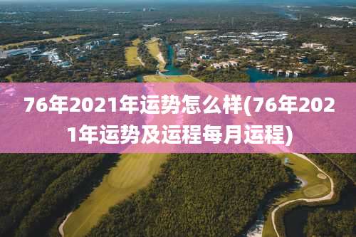 76年2021年运势怎么样(76年2021年运势及运程每月运程)