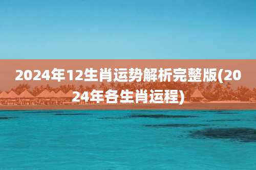 2024年12生肖运势解析完整版(2024年各生肖运程)