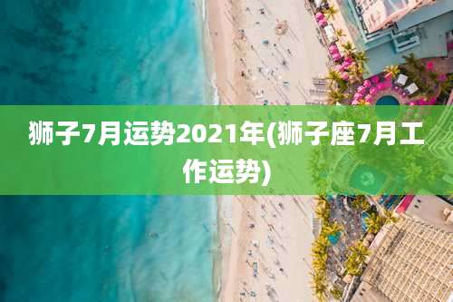 狮子7月运势2021年(狮子座7月工作运势)