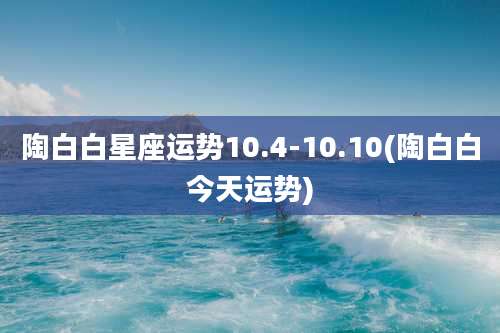 陶白白星座运势10.4-10.10(陶白白今天运势)