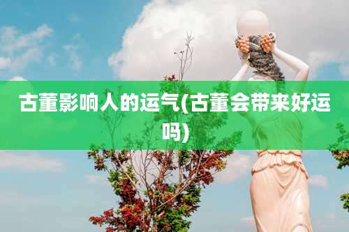 古董影响人的运气(古董会带来好运吗)