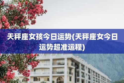 天秤座女孩今日运势(天秤座女今日运势超准运程)