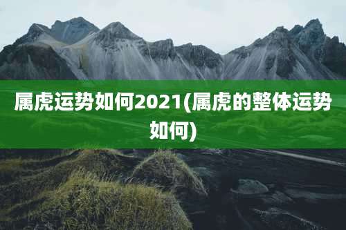 属虎运势如何2021(属虎的整体运势如何)