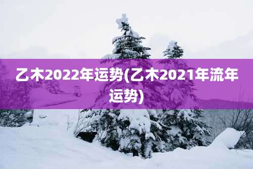 乙木2022年运势(乙木2021年流年运势)