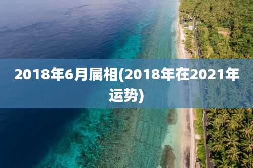 2018年6月属相(2018年在2021年运势)