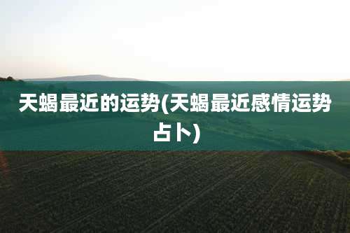 天蝎最近的运势(天蝎最近感情运势占卜)