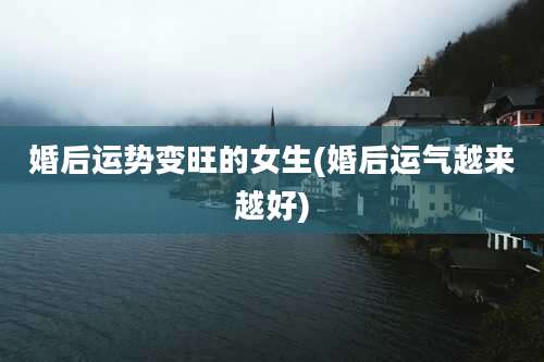 婚后运势变旺的女生(婚后运气越来越好)