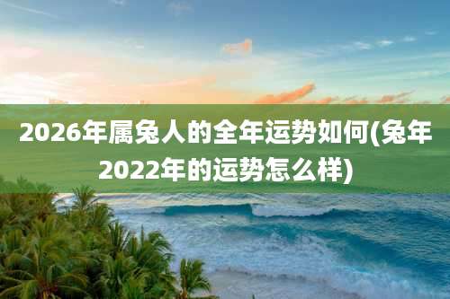 2026年属兔人的全年运势如何(兔年2022年的运势怎么样)