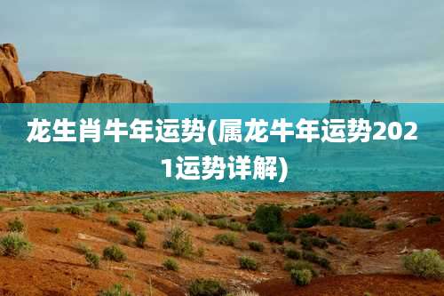 龙生肖牛年运势(属龙牛年运势2021运势详解)