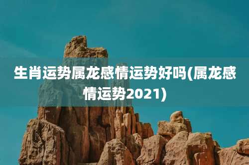 生肖运势属龙感情运势好吗(属龙感情运势2021)