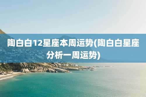 陶白白12星座本周运势(陶白白星座分析一周运势)