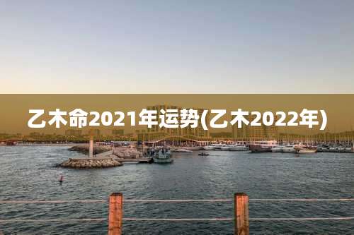 乙木命2021年运势(乙木2022年)