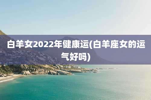 白羊女2022年健康运(白羊座女的运气好吗)