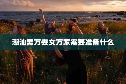 潮汕男方去女方家需要准备什么