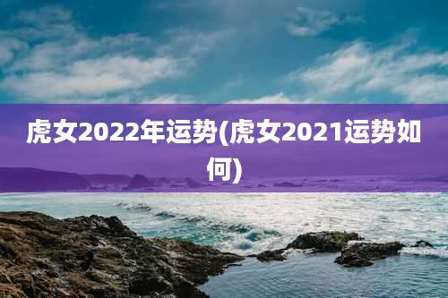 虎女2022年运势(虎女2021运势如何)