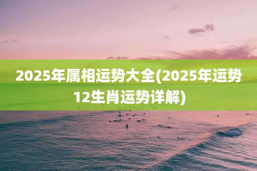 2025年属相运势大全(2025年运势12生肖运势详解)