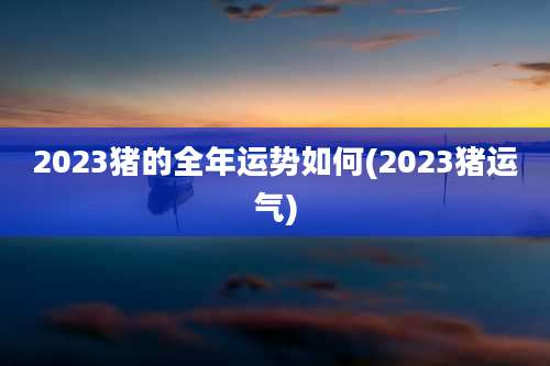 2023猪的全年运势如何(2023猪运气)