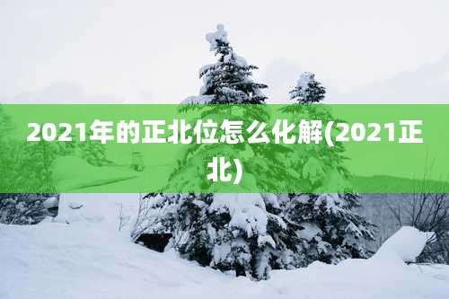 2021年的正北位怎么化解(2021正北)